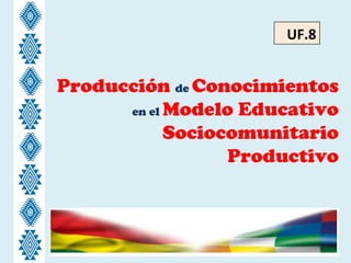 Producción de Conocimientos
en el Modelo Educativo
Sociocomunitario
Productivo
UF.8
 