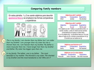 Comparing family members
This is my family. I am shorter than my father but I am taller
than my brother. I am younger than my sister but she is
thinner than me. I am heavier than my brother. My father is
more muscular than me. I have longer hair than my brother
and father. My sister has bigger eyes than me.
In my family, The tallest one is my father. The most
beautiful is my mother. The thinnest is my sister. The shortest
is my brother and the most handsome is me! Who am I?
Adjectives with 1 syllable
Adjective Comparative Superlative
Short shorter the shortest
Adjectives with 1 syllable
Adjective Comparative Superlative
big bigger the biggest
Si el adjetivo es de 1 sílaba y su penúltima letra un
sonido vocálico y esta en medio de dos sonidos
consonánticos se duplica la ultima letra.
Ej: en la palabra big . La penúltima letra es /i /la cual
esta en medio de los sonidos consonánticos /b/ /g/
El sonido que se duplica es /g/
Adjetivos que terminan en Y
Adjective Comparative Superlative
heavy heavier the heaviest
Adjetivos con 2 o más silabas
Adjective Comparative Superlative
Muscular more muscular the most muscular
En estos párrafos 1 y 2 se usarán adjetivos para describir
apariencia física y se emplearon las formas comparativas
y superlativas
1
2
 