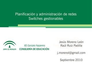 Planificación y administración de redes
         Switches gestionables




                           Jesús Moreno León
                            Raúl Ruiz Padilla

                          j.morenol@gmail.com

                            Septiembre 2010
 