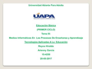 Universidad Abierta Para Adulto
Educación Básica
(PRIMER CICLO)
Tema III:
Medios Informáticos En Los Procesos De Enseñanza y Aprendizaje
Tecnologías Aplicadas A La Educación
Reyna Hiraldo
Arienny García
15-4250
20-05-2017
 