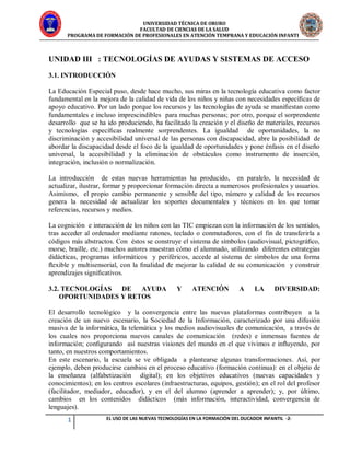 UNIVERSIDAD TÉCNICA DE ORURO
FACULTAD DE CIENCIAS DE LA SALUD
PROGRAMA DE FORMACIÓN DE PROFESIONALES EN ATENCIÓN TEMPRANA Y EDUCACIÓN INFANTIL
1 EL USO DE LAS NUEVAS TECNOLOGÍAS EN LA FORMACIÓN DEL DUCADOR INFANTIL -2-
UNIDAD III : TECNOLOGÍAS DE AYUDAS Y SISTEMAS DE ACCESO
3.1. INTRODUCCIÓN
La Educación Especial puso, desde hace mucho, sus miras en la tecnología educativa como factor
fundamental en la mejora de la calidad de vida de los niños y niñas con necesidades especíﬁcas de
apoyo educativo. Por un lado porque los recursos y las tecnologías de ayuda se maniﬁestan como
fundamentales e incluso imprescindibles para muchas personas; por otro, porque el sorprendente
desarrollo que se ha ido produciendo, ha facilitado la creación y el diseño de materiales, recursos
y tecnologías especíﬁcas realmente sorprendentes. La igualdad de oportunidades, la no
discriminación y accesibilidad universal de las personas con discapacidad, abre la posibilidad de
abordar la discapacidad desde el foco de la igualdad de oportunidades y pone énfasis en el diseño
universal, la accesibilidad y la eliminación de obstáculos como instrumento de inserción,
integración, inclusión o normalización.
La introducción de estas nuevas herramientas ha producido, en paralelo, la necesidad de
actualizar, ilustrar, formar y proporcionar formación directa a numerosos profesionales y usuarios.
Asimismo, el propio cambio permanente y sensible del tipo, número y calidad de los recursos
genera la necesidad de actualizar los soportes documentales y técnicos en los que tomar
referencias, recursos y medios.
La cognición e interacción de los niños con las TIC empiezan con la información de los sentidos,
tras acceder al ordenador mediante ratones, teclado o conmutadores, con el fin de transferirla a
códigos más abstractos. Con éstos se construye el sistema de símbolos (audiovisual, pictográﬁco,
morse, braille, etc.) muchos autores muestran cómo el alumnado, utilizando diferentes estrategias
didácticas, programas informáticos y periféricos, accede al sistema de símbolos de una forma
ﬂexible y multisensorial, con la ﬁnalidad de mejorar la calidad de su comunicación y construir
aprendizajes signiﬁcativos.
3.2. TECNOLOGÍAS DE AYUDA Y ATENCIÓN A LA DIVERSIDAD:
OPORTUNIDADES Y RETOS
El desarrollo tecnológico y la convergencia entre las nuevas plataformas contribuyen a la
creación de un nuevo escenario, la Sociedad de la Información, caracterizado por una difusión
masiva de la informática, la telemática y los medios audiovisuales de comunicación, a través de
los cuales nos proporciona nuevos canales de comunicación (redes) e inmensas fuentes de
información; conﬁgurando así nuestras visiones del mundo en el que vivimos e inﬂuyendo, por
tanto, en nuestros comportamientos.
En este escenario, la escuela se ve obligada a plantearse algunas transformaciones. Así, por
ejemplo, deben producirse cambios en el proceso educativo (formación continua): en el objeto de
la enseñanza (alfabetización digital); en los objetivos educativos (nuevas capacidades y
conocimientos); en los centros escolares (infraestructuras, equipos, gestión); en el rol del profesor
(facilitador, mediador, educador), y en el del alumno (aprender a aprender); y, por último,
cambios en los contenidos didácticos (más información, interactividad, convergencia de
lenguajes).
 