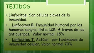 TEJIDOS
• Linfocitos: Son células claves de la
inmunidad.
• Linfocitos B: Inmunidad humoral por los
humores sangre, linfa, LCR. A través de los
anticuerpos. Valor normal 15%
• Linfocitos T: Actúan por fenómenos de
inmunidad celular. Valor normal 70%
 