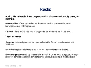 La geosfera
Rocks
11
Rocks, like minerals, have properties that allow us to identify them, for
example:
•Composition of the rock refers to the minerals that make up the rock:
homogeneous y heterogeneous.
•Texture refers to the size and arrangement of the minerals in the rock.
Types of rocks:
•Igneous: these originate when magma from the Earth´s interior cools and
solidifies.
•Sedimentary: sedimentary rocks form when sediments consolidate.
•Metamorphic: Formed by the transformation of other rocks subjected to high
pressure conditions and/or temperatures, without reaching a melting state.
Biology & Geology 1.º ESO
 