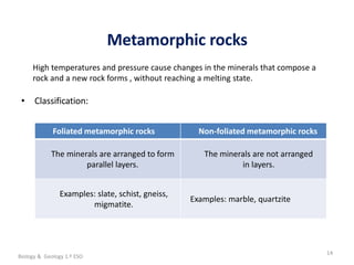 La geosfera
Metamorphic rocks
14
• Classification:
Foliated metamorphic rocks Non-foliated metamorphic rocks
The minerals are arranged to form
parallel layers.
The minerals are not arranged
in layers.
Examples: slate, schist, gneiss,
migmatite.
Examples: marble, quartzite
High temperatures and pressure cause changes in the minerals that compose a
rock and a new rock forms , without reaching a melting state.
Biology & Geology 1.º ESO
 