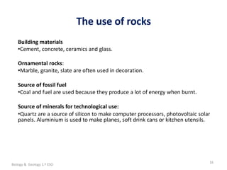 La geosfera
The use of rocks
16
Building materials
•Cement, concrete, ceramics and glass.
Ornamental rocks:
•Marble, granite, slate are often used in decoration.
Source of fossil fuel
•Coal and fuel are used because they produce a lot of energy when burnt.
Source of minerals for technological use:
•Quartz are a source of silicon to make computer processors, photovoltaic solar
panels. Aluminium is used to make planes, soft drink cans or kitchen utensils.
Biology & Geology 1.º ESO
 