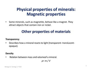 La geosfera
Physical properties of minerals:
Magnetic properties
7
• Some minerals, such as magnetite, behave like a magnet. They
attract objects that contain iron or nickel.
Other properties of materials
Transparency
• Describes how a mineral reacts to light (transparent- translucent-
opaque).
Density
• Relation between mass and volumeof a mineral.
ρ= m / V
Biology & Geology 1.º ESO
 