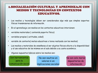 1.SOCIALIZACIÓN CULTURAL Y APRENDIZAJE CON
MEDIOS Y TECNOLOGÍAS EN CONTEXTOS
EDUCATIVOS.
●
Los medios y tecnologías deben ser considerados algo más que simples soportes
físicos transmisores de información.
●
En el aprendizaje con medios en los contextos educativos intervienen:
●
variables materiales ( contenido,soporte físico)
●
variables propias ( actitudes, edad)
●
variable de contexto( metas educativas o tarea realizada con los medios)
●
Los medios y materiales de enseñanza al ser objetos físicos afecta a la disponibilidad
y al uso educativo de los mismos en el aula debido a su coste económico.
●
Algunos supuestos básicos sobre los medios son:
Son herramientas
para la
comunicación social
No son neutros en
valores ni en
implicaciones sociales
 