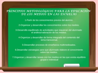 PRINCIPIOS METODOLÓGICOS PARA LA EDUCACIÓN
DE LOS MEDIOS EN LAS ESCUELAS
1-Partir de los conocimientos previos del alumno.
2-Organizar y desarrollar los conocimientos sobre los medios.
3-Desarrollo equilibrado de actividades que requieran del alumnado
el análisis/valoración de los medios.
4-Organizar y desarrollar de forma integrada del contenido del
tema transversal.
5-Desarrollar procesos de enseñanza multimedioados.
6.Desarrollar estrategias para que alumnado elabore el conocimiento
sobre los medios.
7.Organizar y desarrollar tareas con los medios en las que exista equilibrio
grupal e individual
 