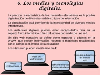 6. Los medios y tecnologías
digitales.
La principal característica de los materiales electrónicos es la posible
digitalización de diferentes señales o tipos de información.
La digitalización está permitiendo la interactividad de diversos medios
informativos.
Los materiales digitales pueden estar encapsulados bien en un
soporte físico informático o bien difundirse por medio de una red.
Un sitio web educativo se define como espacios o páginas en la
WWW que ofrecen información, recursos o materiales relacionados
con el campo o el ámbito de la educación
Los sitios web pueden clasificarse en 4:
Webs
institucionales
Webs de recursos
y bases de datos
Webs de
teleformación
Materiales didácticos
en formato
web
 