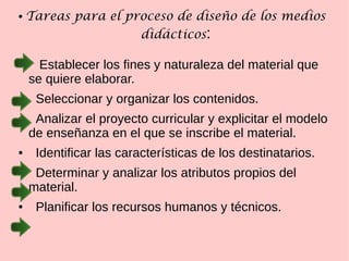● Tareas para el proceso de diseño de los medios
didácticos:
● Establecer los fines y naturaleza del material que
se quiere elaborar.
● Seleccionar y organizar los contenidos.
● Analizar el proyecto curricular y explicitar el modelo
de enseñanza en el que se inscribe el material.
● Identificar las características de los destinatarios.
● Determinar y analizar los atributos propios del
material.
● Planificar los recursos humanos y técnicos.
 