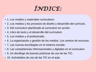 ÍNDICE:
● 1. Los medios y materiales curriculares.
● 2. Los medios y los procesos de diseño y desarrollo del currículo.
● 3. Del curriculum planificado al curriculum en acción.
● 4. Libro de texto y el desarrollo del curriculum.
● 5. Los medios y el profesorado.
● 6. La organización y gestión de los medios. Los centros de recursos.
● 7. Las nuevas tecnologías en el sistema escolar.
● 8. Las competencias informacionales y digitales en el curriculum.
● 9. Un decálogo de buenas prácticas de uso de las TIC.
● 10. Actividades de uso de las TIC en el aula.
 