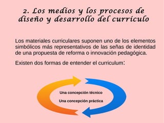 2. Los medios y los procesos de
diseño y desarrollo del currículo
Los materiales curriculares suponen uno de los elementos
simbólicos más representativos de las señas de identidad
de una propuesta de reforma o innovación pedagógica.
Existen dos formas de entender el curriculum:
Una concepción técnico
Una concepción práctica
 