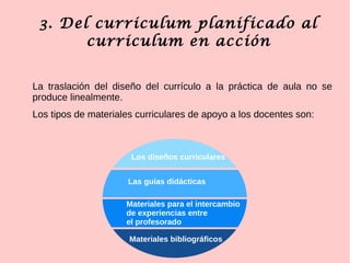 3. Del curriculum planificado al
curriculum en acción
La traslación del diseño del currículo a la práctica de aula no se
produce linealmente.
Los tipos de materiales curriculares de apoyo a los docentes son:
Los diseños curriculares
Las guías didácticas
Materiales para el intercambio
de experiencias entre
el profesorado
Materiales bibliográficos
 