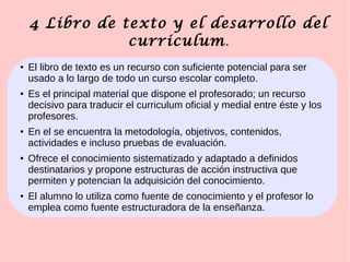 4 Libro de texto y el desarrollo del
curriculum.
● El libro de texto es un recurso con suficiente potencial para ser
usado a lo largo de todo un curso escolar completo.
●
Es el principal material que dispone el profesorado; un recurso
decisivo para traducir el curriculum oficial y medial entre éste y los
profesores.
●
En el se encuentra la metodología, objetivos, contenidos,
actividades e incluso pruebas de evaluación.
●
Ofrece el conocimiento sistematizado y adaptado a definidos
destinatarios y propone estructuras de acción instructiva que
permiten y potencian la adquisición del conocimiento.
●
El alumno lo utiliza como fuente de conocimiento y el profesor lo
emplea como fuente estructuradora de la enseñanza.
 