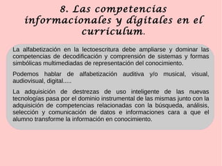 8. Las competencias
informacionales y digitales en el
curriculum.
La alfabetización en la lectoescritura debe ampliarse y dominar las
competencias de decodificación y comprensión de sistemas y formas
simbólicas multimediadas de representación del conocimiento.
Podemos hablar de alfabetización auditiva y/o musical, visual,
audiovisual, digital.....
La adquisición de destrezas de uso inteligente de las nuevas
tecnologías pasa por el dominio instrumental de las mismas junto con la
adquisición de competencias relacionadas con la búsqueda, análisis,
selección y comunicación de datos e informaciones cara a que el
alumno transforme la información en conocimiento.
 