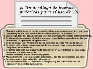 9. Un decálogo de buenas
prácticas para el uso de TIC
1. El profesor debe tener en mente lo que los alumnos van a aprender y en qué medida
la tecnología sirve para mejorar la calidad del proceso de enseñanza.
2. El profesor debe ser consciente que las TIC no generan innovación automáticamente.
3. Es el método o estrategia didáctica junto con las actividades planificadas las que
promueven un tipo u otro de aprendizaje.
4. Se debe utilizar las TIC de forma que el alumnado aprenda “haciendo cosas”.
5. Se deben utilizar tanto como recursos de apoyo como para la adquisición de
competencias específicas.
6. Debemos propiciar que el alumnado desarrolle con las TIC tareas de naturaleza
intelectual e interacción social.
7. Pueden utilizarse a nivel individual y grupal.
8. Al planificar una lección, unidades didácticas... con TIC debe hacerse explícito.
9. Se debe evitar la improvisación del maestro.
10. Las actividades con TIC deben estar integradas y ser coherentes con los
objetivos y contenidos curriculares.
 