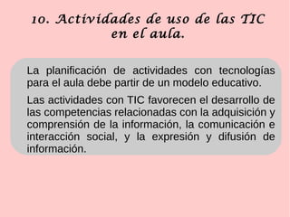 10. Actividades de uso de las TIC
en el aula.
La planificación de actividades con tecnologías
para el aula debe partir de un modelo educativo.
Las actividades con TIC favorecen el desarrollo de
las competencias relacionadas con la adquisición y
comprensión de la información, la comunicación e
interacción social, y la expresión y difusión de
información.
 
