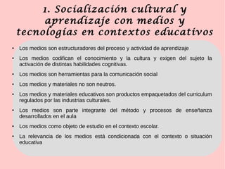 1. Socialización cultural y
aprendizaje con medios y
tecnologías en contextos educativos
● Los medios son estructuradores del proceso y actividad de aprendizaje
● Los medios codifican el conocimiento y la cultura y exigen del sujeto la
activación de distintas habilidades cognitivas.
● Los medios son herramientas para la comunicación social
● Los medios y materiales no son neutros.
● Los medios y materiales educativos son productos empaquetados del curriculum
regulados por las industrias culturales.
● Los medios son parte integrante del método y procesos de enseñanza
desarrollados en el aula
● Los medios como objeto de estudio en el contexto escolar.
● La relevancia de los medios está condicionada con el contexto o situación
educativa
 