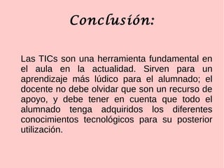 Conclusión:
Las TICs son una herramienta fundamental en
el aula en la actualidad. Sirven para un
aprendizaje más lúdico para el alumnado; el
docente no debe olvidar que son un recurso de
apoyo, y debe tener en cuenta que todo el
alumnado tenga adquiridos los diferentes
conocimientos tecnológicos para su posterior
utilización.
 