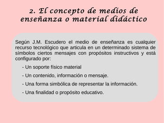 2. El concepto de medios de
enseñanza o material didáctico
Según J.M. Escudero el medio de enseñanza es cualquier
recurso tecnológico que articula en un determinado sistema de
símbolos ciertos mensajes con propósitos instructivos y está
configurado por:
- Un soporte físico material
- Un contenido, información o mensaje.
- Una forma simbólica de representar la información.
- Una finalidad o propósito educativo.
 