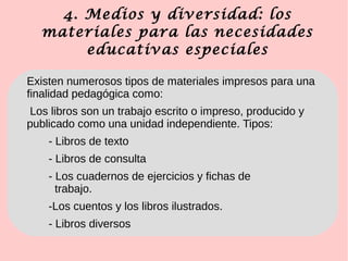4. Medios y diversidad: los
materiales para las necesidades
educativas especiales
Existen numerosos tipos de materiales impresos para una
finalidad pedagógica como:
Los libros son un trabajo escrito o impreso, producido y
publicado como una unidad independiente. Tipos:
- Libros de texto
- Libros de consulta
- Los cuadernos de ejercicios y fichas de
trabajo.
-Los cuentos y los libros ilustrados.
- Libros diversos
 