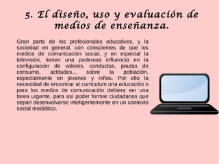 5. El diseño, uso y evaluación de
medios de enseñanza.
Gran parte de los profesionales educativos, y la
sociedad en general, con conscientes de que los
medios de comunicación social, y en especial la
televisión, tienen una poderosa influencia en la
configuración de valores, conductas, pautas de
consumo, actitudes... sobre la población,
especialmente en jóvenes y niños. Por ello la
necesidad de encontrar al curriculum una educación o
para los medios de comunicación debiera ser una
tarea urgente, para así poder formar ciudadanos que
sepan desenvolverse inteligentemente en un contexto
social mediático.
 