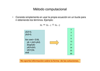 Método computacional
• Consiste simplemente en usar la propia ecuación en un bucle para
ir obteniendo los términos. Ejemplo:
yk1=1;
yk2=1;
for cont = 2:10,
yk = yk1+yk2;
disp(yk)
yk2=yk1;
yk1=yk;
end
2
3
5
8
13
21
34
55
89
No aporta información sobre la forma de las soluciones.No aporta información sobre la forma de las soluciones.No aporta información sobre la forma de las soluciones.No aporta información sobre la forma de las soluciones.
 