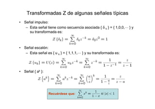 Transformadas Z de algunas señales típicas
• Señal impulso:
– Esta señal tiene como secuencia asociada { δ k } = { 1,0,0,L } y
su transformada es:
• Señal escalón:
– Esta señal es { u k } = { 1,1,1,L } y su transformada es:
• Señal { ak }:
Recuérdese que:
 