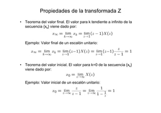 Propiedades de la transformada Z
• Teorema del valor final. El valor para k tendiente a infinito de la
secuencia {xk} viene dado por:
Ejemplo: Valor final de un escalón unitario:
• Teorema del valor inicial. El valor para k=0 de la secuencia {xk}
viene dado por:
Ejemplo: Valor inicial de un escalón unitario:
 