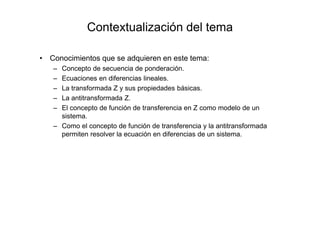Contextualización del tema
• Conocimientos que se adquieren en este tema:
– Concepto de secuencia de ponderación.
– Ecuaciones en diferencias lineales.
– La transformada Z y sus propiedades básicas.
– La antitransformada Z.
– El concepto de función de transferencia en Z como modelo de un
sistema.
– Como el concepto de función de transferencia y la antitransformada
permiten resolver la ecuación en diferencias de un sistema.
 