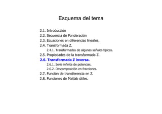 Esquema del tema
2.1. Introducción
2.2. Secuencia de Ponderación
2.3. Ecuaciones en diferencias lineales.
2.4. Transformada Z.
2.4.1. Transformadas de algunas señales típicas.
2.5. Propiedades de la transformada Z.
2.6. Transformada Z inversa.
2.6.1. Serie infinita de potencias.
2.6.2. Descomposición en fracciones.
2.7. Función de transferencia en Z.
2.8. Funciones de Matlab útiles.
 