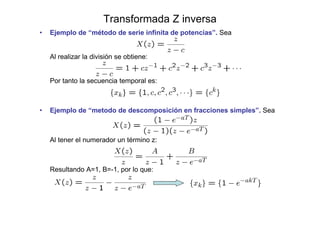 Transformada Z inversa
• Ejemplo de “método de serie infinita de potencias”. Sea
Al realizar la división se obtiene:
Por tanto la secuencia temporal es:
• Ejemplo de “metodo de descomposición en fracciones simples”. Sea
Al tener el numerador un término z:
Resultando A=1, B=-1, por lo que:
 
