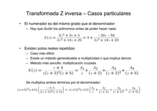 Transformada Z inversa – Casos particulares
• El numerador es del mismo grado que el denominador:
– Hay que dividir los polinomios antes de poder hacer nada:
• Existen polos reales repetidos:
– Caso más dificil.
– Existe un método generalizable a multiplicidad n que implica derivar.
– Método más sencillo: multiplicación cruzada.
Se multiplica ambos términos por el denominador:
 