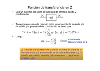 Función de transferencia en Z
• Sea un sistema con unas secuencias de entrada, salida y
ponderación:
• Teniendo en cuenta la relación entre la secuencia de entrada y la
de salida y la propiedad de convolución se tiene que:
• Luego:
Función de
transferencia en Z
La función de transferencia de un sistema discreto es la
relación entre la transformada de la salida del sistema y la
transformada de la entrada del sistema con condiciones
iniciales nulas.
 