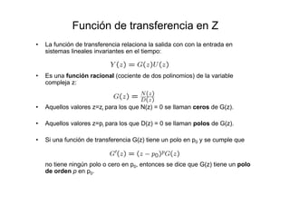 Función de transferencia en Z
• La función de transferencia relaciona la salida con con la entrada en
sistemas lineales invariantes en el tiempo:
• Es una función racional (cociente de dos polinomios) de la variable
compleja z:
• Aquellos valores z=zi para los que N(z) = 0 se llaman ceros de G(z).
• Aquellos valores z=pi para los que D(z) = 0 se llaman polos de G(z).
• Si una función de transferencia G(z) tiene un polo en p0 y se cumple que
no tiene ningún polo o cero en p0, entonces se dice que G(z) tiene un polo
de orden p en p0.
 