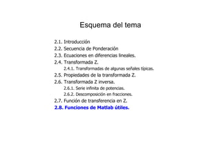Esquema del tema
2.1. Introducción
2.2. Secuencia de Ponderación
2.3. Ecuaciones en diferencias lineales.
2.4. Transformada Z.
2.4.1. Transformadas de algunas señales típicas.
2.5. Propiedades de la transformada Z.
2.6. Transformada Z inversa.
2.6.1. Serie infinita de potencias.
2.6.2. Descomposición en fracciones.
2.7. Función de transferencia en Z.
2.8. Funciones de Matlab útiles.
 