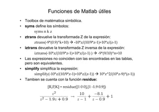 Funciones de Matlab útiles
• Toolbox de matématica simbólica.
• syms define los símbolos:
syms n k z
• ztrans devuelve la transformada Z de la expresión:
ztrans(-9*(0.9)^k+10) -10*z/(10/9*z-1)+10*z/(z-1)
• iztrans devuelve la transformada Z inversa de la expresión:
iztrans(-10*z/(10/9*z-1)+10*z/(z-1) ) -9*(9/10)^n+10
• Las expresiones no coinciden con las encontradas en las tablas,
pero son equivalentes.
• simplify simplifica la expresión:
simplify(-10*z/(10/9*z-1)+10*z/(z-1)) 10*z^2/(10*z-9)*(z-1))
• Tambien se cuenta con la función residue:
[R,P,K] = residue([1 0 0],[1 -1.9 0.9])
 