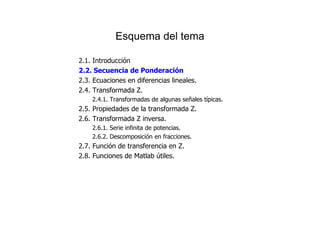 Esquema del tema
2.1. Introducción
2.2. Secuencia de Ponderación
2.3. Ecuaciones en diferencias lineales.
2.4. Transformada Z.
2.4.1. Transformadas de algunas señales típicas.
2.5. Propiedades de la transformada Z.
2.6. Transformada Z inversa.
2.6.1. Serie infinita de potencias.
2.6.2. Descomposición en fracciones.
2.7. Función de transferencia en Z.
2.8. Funciones de Matlab útiles.
 