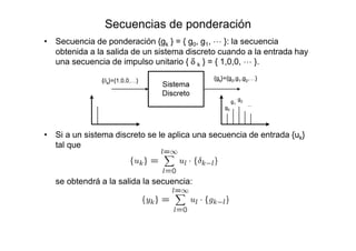 Secuencias de ponderación
• Secuencia de ponderación {gk } = { g0, g1, L }: la secuencia
obtenida a la salida de un sistema discreto cuando a la entrada hay
una secuencia de impulso unitario { δ k } = { 1,0,0, L }.
• Si a un sistema discreto se le aplica una secuencia de entrada {uk}
tal que
se obtendrá a la salida la secuencia:
 
