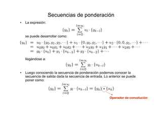 Secuencias de ponderación
• La expresión:
se puede desarrollar como:
llegándose a:
• Luego conociendo la secuencia de ponderación podemos conocer la
secuencia de salida dada la secuencia de entrada. Lo anterior se puede
poner como:
Operador de convoluciónOperador de convoluciónOperador de convoluciónOperador de convolución
 