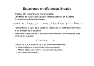 Ecuaciones en diferencias lineales
• Trabajar con secuencias es muy engorroso.
• Otra forma de representar sistemas lineales discretos en mediante
ecuaciones en diferencias lineales:
• Permite hallar el valor de la salida del sistema en un instante determinado.
• ‘n’ es el orden de la ecuación.
• Para hallar la solución de la ecuación en diferencias son necesarias unas
condiciones iniciales:
• Cálculo de y_k solución de la ecuación en diferencias:
– Iterando la propia ecuación (método computacional).
– Método clásico para resolver ecuaciones en recurrencia.
– Uso de la transformada Z.
 