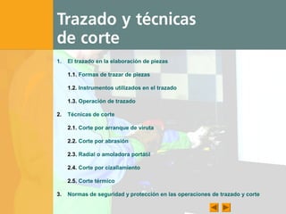 1. El trazado en la elaboración de piezas
1.1. Formas de trazar de piezas
1.2. Instrumentos utilizados en el trazado
1.3. Operación de trazado
2. Técnicas de corte
2.1. Corte por arranque de viruta
2.2. Corte por abrasión
2.3. Radial o amoladora portátil
2.4. Corte por cizallamiento
2.5. Corte térmico
3. Normas de seguridad y protección en las operaciones de trazado y corte
 
