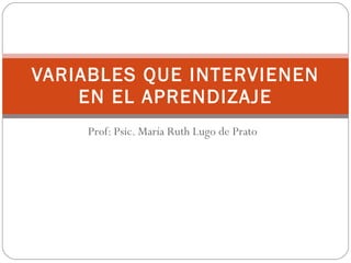 Prof: Psic. María Ruth Lugo de Prato VARIABLES QUE INTERVIENEN EN EL APRENDIZAJE 