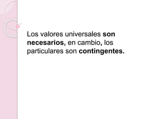 Los valores universales son
necesarios, en cambio, los
particulares son contingentes.
 