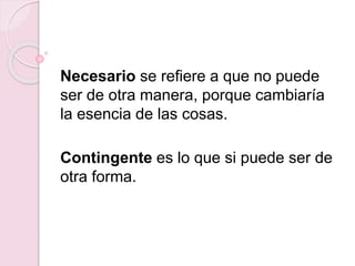 Necesario se refiere a que no puede
ser de otra manera, porque cambiaría
la esencia de las cosas.
Contingente es lo que si puede ser de
otra forma.
 