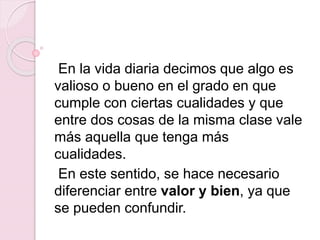 En la vida diaria decimos que algo es
valioso o bueno en el grado en que
cumple con ciertas cualidades y que
entre dos cosas de la misma clase vale
más aquella que tenga más
cualidades.
En este sentido, se hace necesario
diferenciar entre valor y bien, ya que
se pueden confundir.
 