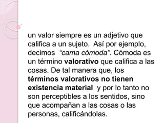 un valor siempre es un adjetivo que
califica a un sujeto. Así por ejemplo,
decimos “cama cómoda”. Cómoda es
un término valorativo que califica a las
cosas. De tal manera que, los
términos valorativos no tienen
existencia material y por lo tanto no
son perceptibles a los sentidos, sino
que acompañan a las cosas o las
personas, calificándolas.
 