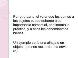 Por otra parte, el valor que les damos a
los objetos puede deberse a su
importancia comercial, sentimental o
práctica, y a ésos les denominamos
bienes.
Un ejemplo sería una alhaja o un
objeto, que nos recuerda una novia
(o).
 