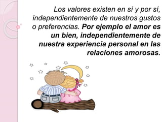 Los valores existen en sí y por sí,
independientemente de nuestros gustos
o preferencias. Por ejemplo el amor es
un bien, independientemente de
nuestra experiencia personal en las
relaciones amorosas.
 