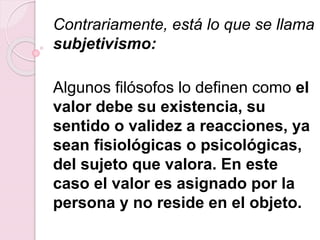 Contrariamente, está lo que se llama
subjetivismo:
Algunos filósofos lo definen como el
valor debe su existencia, su
sentido o validez a reacciones, ya
sean fisiológicas o psicológicas,
del sujeto que valora. En este
caso el valor es asignado por la
persona y no reside en el objeto.
 